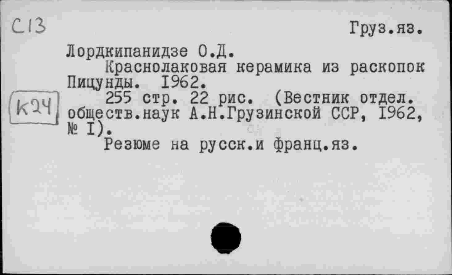 ﻿
CIS	Груз.яз.
Лордкипанидзе О.Д.
Краснолаковая керамика из раскопок Пицунды. 1962.
255 стр. 22 рис. (Вестник отдел, обществ.наук А.Н.Грузинской ССР, 1962, № I).
Резюме на русск.и франц.яз.